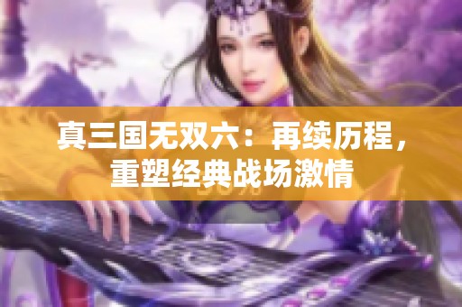 真三国无双六：再续历程，重塑经典战场激情