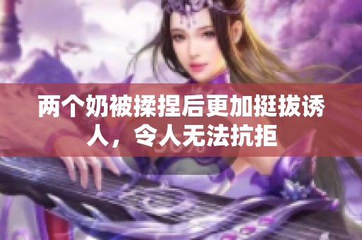 两个奶被揉捏后更加挺拔诱人，令人无法抗拒