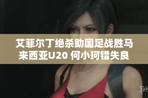 艾菲尔丁绝杀助国足战胜马来西亚U20 何小珂错失良机遗憾不已