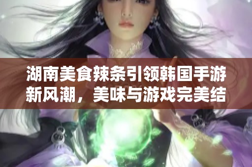 湖南美食辣条引领韩国手游新风潮，美味与游戏完美结合