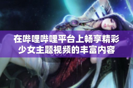 在哔哩哔哩平台上畅享精彩少女主题视频的丰富内容