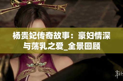 杨贵妃传奇故事：豪妇情深与荡乳之爱_全景回顾