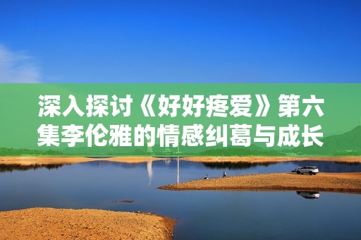 深入探讨《好好疼爱》第六集李伦雅的情感纠葛与成长变化