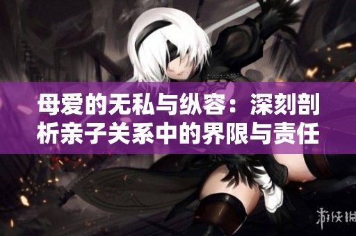 母爱的无私与纵容：深刻剖析亲子关系中的界限与责任