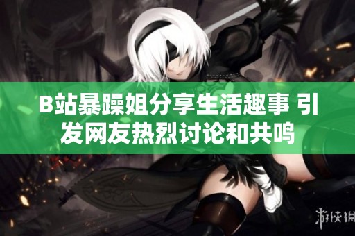 B站暴躁姐分享生活趣事 引发网友热烈讨论和共鸣