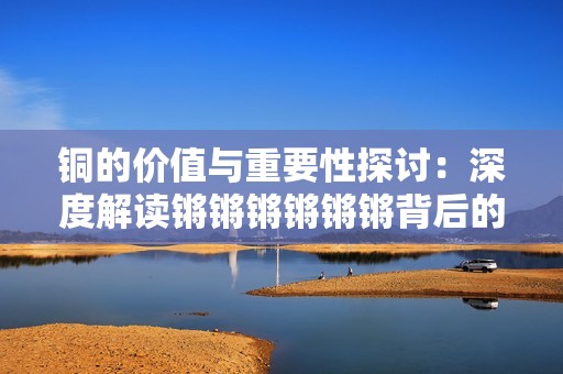 铜的价值与重要性探讨：深度解读锵锵锵锵锵锵背后的故事