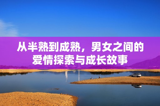 从半熟到成熟，男女之间的爱情探索与成长故事