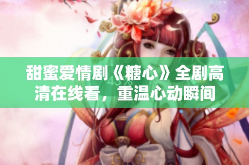 甜蜜爱情剧《糖心》全剧高清在线看，重温心动瞬间