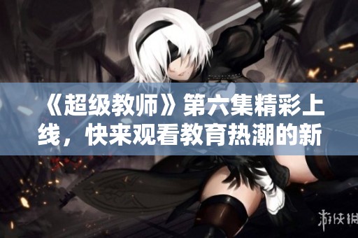 《超级教师》第六集精彩上线，快来观看教育热潮的新篇章
