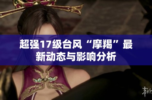 超强17级台风“摩羯”最新动态与影响分析
