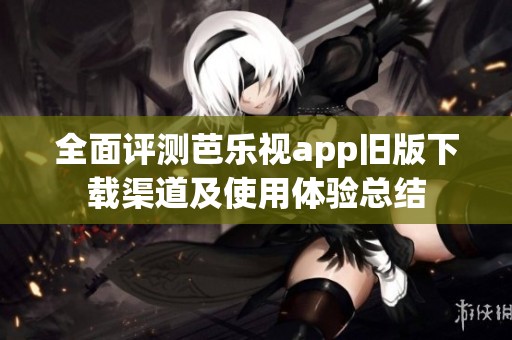 全面评测芭乐视app旧版下载渠道及使用体验总结