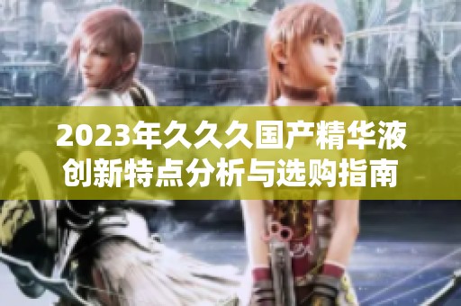 2023年久久久国产精华液创新特点分析与选购指南