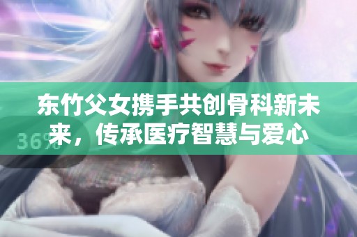 东竹父女携手共创骨科新未来，传承医疗智慧与爱心