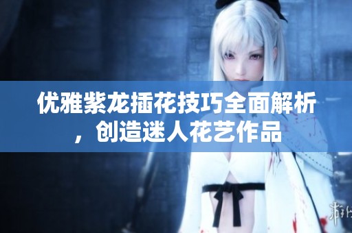 优雅紫龙插花技巧全面解析，创造迷人花艺作品