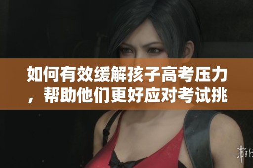 如何有效缓解孩子高考压力，帮助他们更好应对考试挑战
