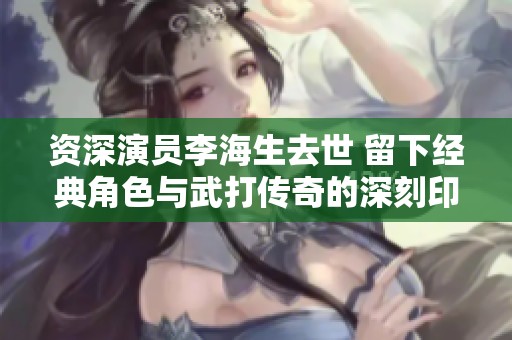 资深演员李海生去世 留下经典角色与武打传奇的深刻印象