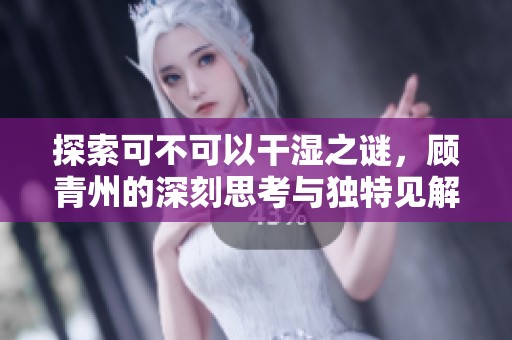 探索可不可以干湿之谜，顾青州的深刻思考与独特见解