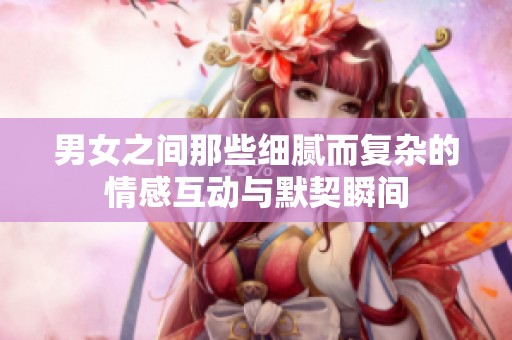 男女之间那些细腻而复杂的情感互动与默契瞬间