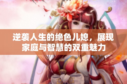 逆袭人生的绝色儿媳，展现家庭与智慧的双重魅力