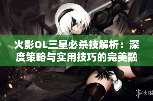 火影OL三星必杀技解析：深度策略与实用技巧的完美融合