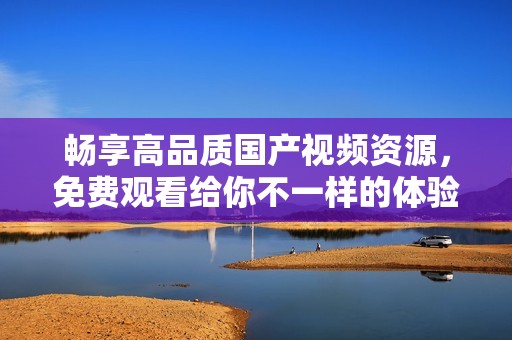 畅享高品质国产视频资源，免费观看给你不一样的体验