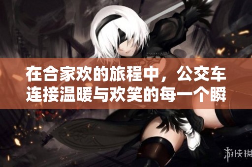 在合家欢的旅程中，公交车连接温暖与欢笑的每一个瞬间