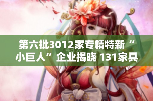 第六批3012家专精特新“小巨人”企业揭晓 131家具备A股上市条件