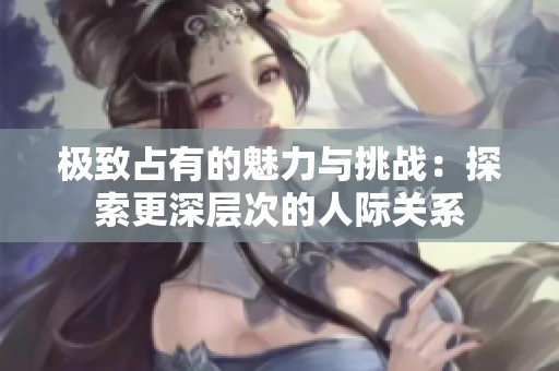 极致占有的魅力与挑战：探索更深层次的人际关系