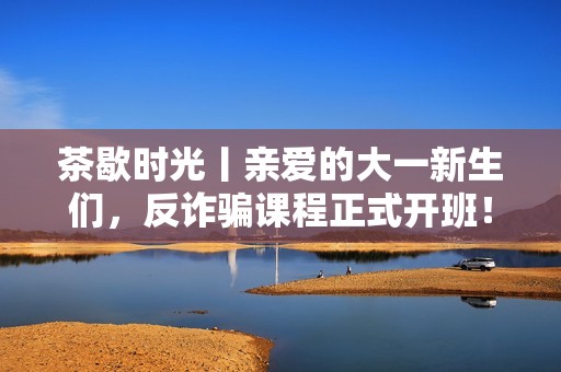 茶歇时光丨亲爱的大一新生们，反诈骗课程正式开班！