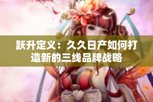 跃升定义：久久日产如何打造新的三线品牌战略