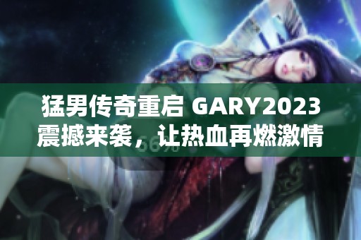 猛男传奇重启 GARY2023震撼来袭，让热血再燃激情！