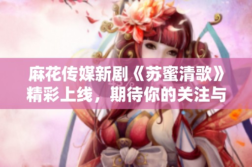 麻花传媒新剧《苏蜜清歌》精彩上线，期待你的关注与支持