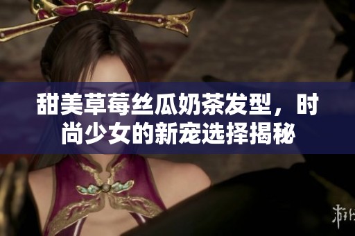 甜美草莓丝瓜奶茶发型，时尚少女的新宠选择揭秘