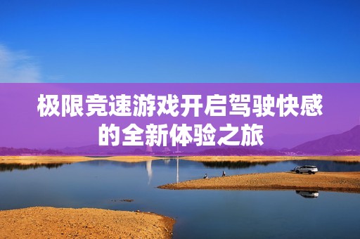 极限竞速游戏开启驾驶快感的全新体验之旅