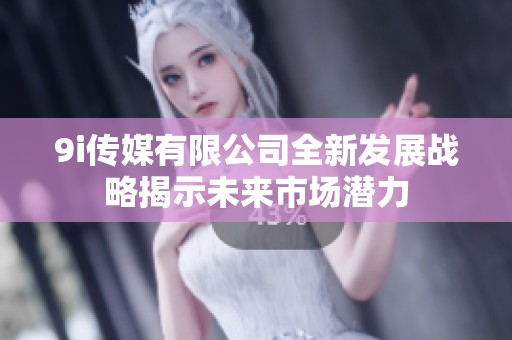 9i传媒有限公司全新发展战略揭示未来市场潜力