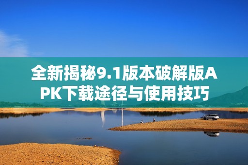 全新揭秘9.1版本破解版APK下载途径与使用技巧