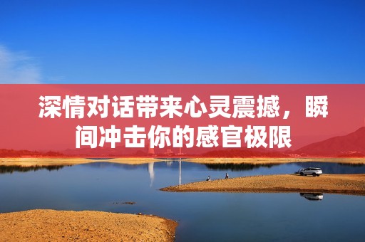 深情对话带来心灵震撼，瞬间冲击你的感官极限