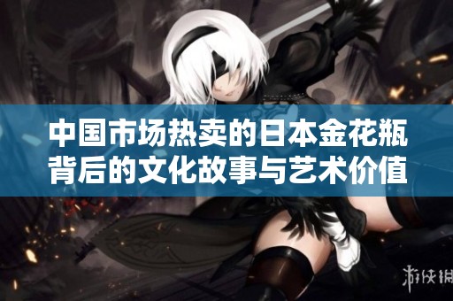 中国市场热卖的日本金花瓶背后的文化故事与艺术价值