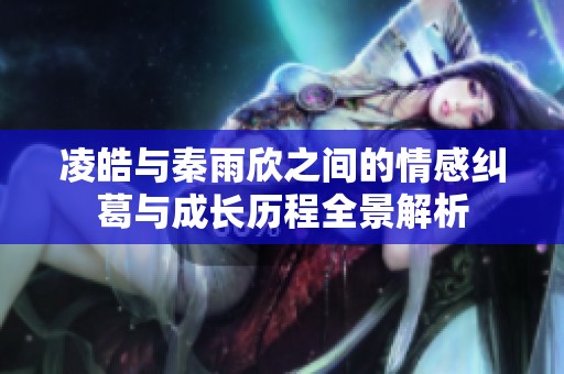 凌皓与秦雨欣之间的情感纠葛与成长历程全景解析