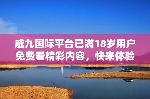 威九国际平台已满18岁用户免费看精彩内容，快来体验吧！