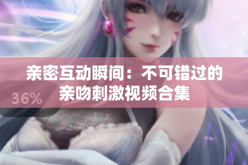 亲密互动瞬间：不可错过的亲吻刺激视频合集