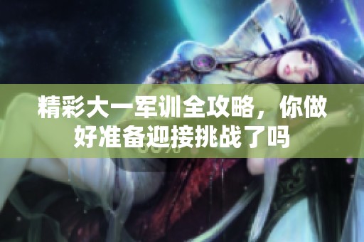 精彩大一军训全攻略，你做好准备迎接挑战了吗