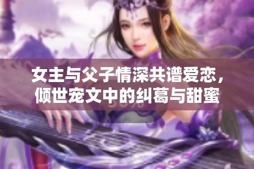 女主与父子情深共谱爱恋，倾世宠文中的纠葛与甜蜜