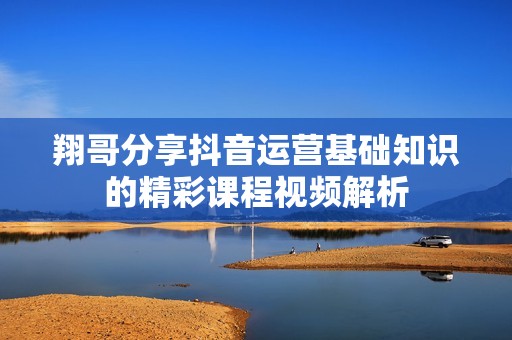 翔哥分享抖音运营基础知识的精彩课程视频解析