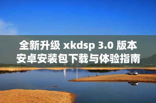 全新升级 xkdsp 3.0 版本安卓安装包下载与体验指南