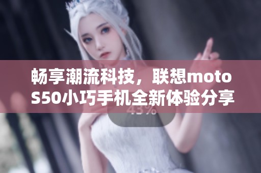 畅享潮流科技，联想moto S50小巧手机全新体验分享