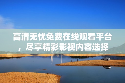 高清无忧免费在线观看平台，尽享精彩影视内容选择