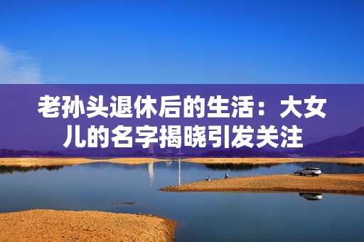 老孙头退休后的生活：大女儿的名字揭晓引发关注