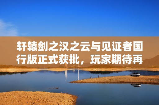 轩辕剑之汉之云与见证者国行版正式获批，玩家期待再度升温