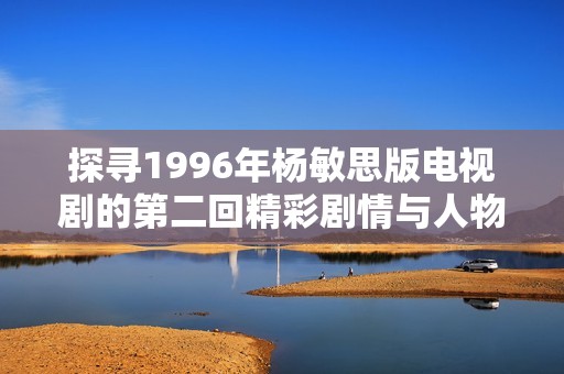 探寻1996年杨敏思版电视剧的第二回精彩剧情与人物魅力